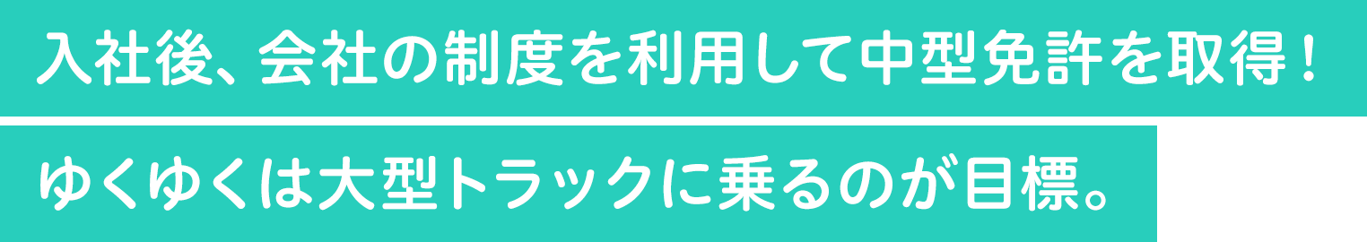 入社後、会社の制度を利用して中型免許を取得！ゆくゆくは大型トラックに乗るのが目標。