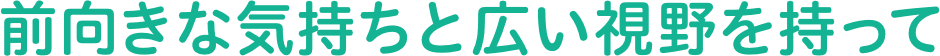 前向きな気持ちと広い視野を持って。