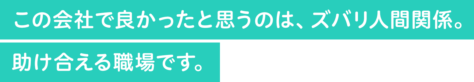 この会社で良かったと思うのは、ズバリ人間関係。困ったことを助け合える職場です。