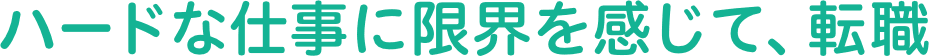 ハードな仕事に限界を感じて、転職。